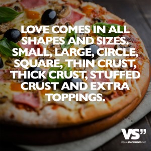 Love comes in all shapes and sizes. Small, large, circle, square, thin crust, thick crust, stuffed crust and extra toppings.