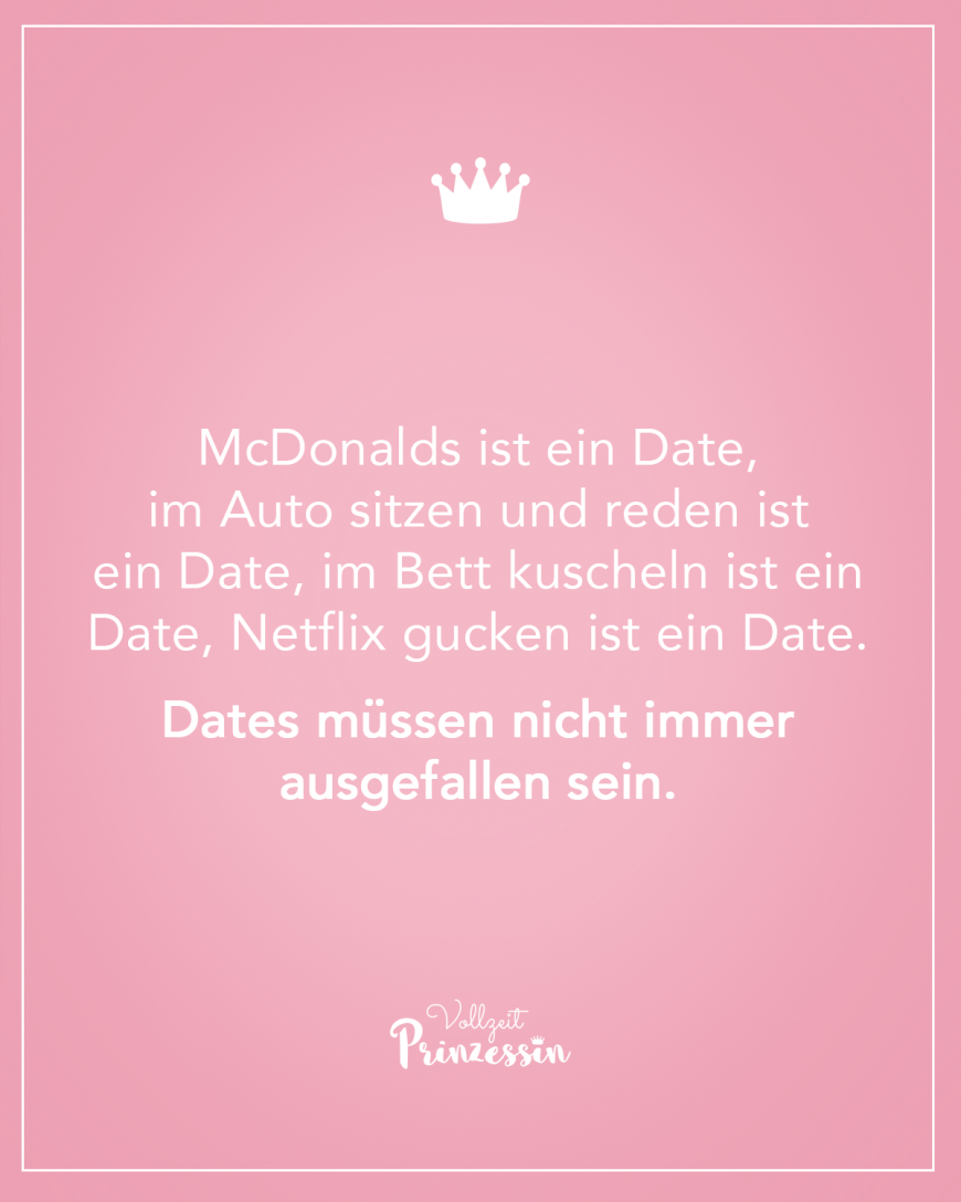 McDonalds ist ein Date, im Auto sitzen und reden ist ein Date, im Bett kuscheln ist ein Date, Netflix gucken ist ein Date. Dates müssen nicht immer ausgefallen sein.