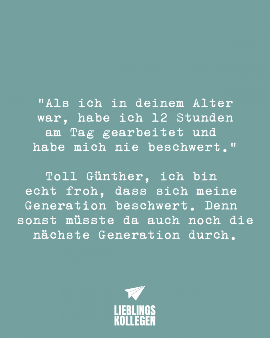 *Als ich in deinem Alter war, habe ich 12 Stunden am Tag gearbeitet und habe mich nie beschwert.* Toll Günther, ich bin echt froh, dass sich meine Generation beschwert. Denn sonst müsste da auch noch die nächste Generation durch.