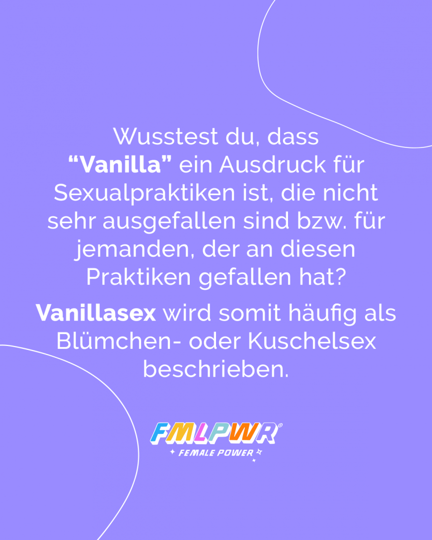 Wusstest du, dass “Vanilla” ein Ausdruck für Sexualpraktiken ist, die nicht sehr ausgefallen sind bzw. für jemanden, der an diesen Praktiken gefallen hat? Vanillasex wird somit häufig als Blümchen- oder Kuschelsex beschrieben.