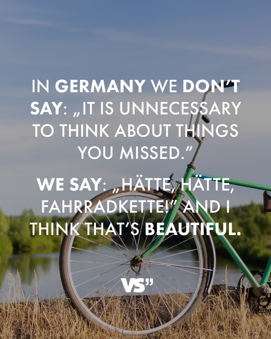 In Germany we don’t say: „It is unnecessary to think about things you missed.” We say: „Hätte, hätte, Fahrradkette!” And I think that’s beautiful.