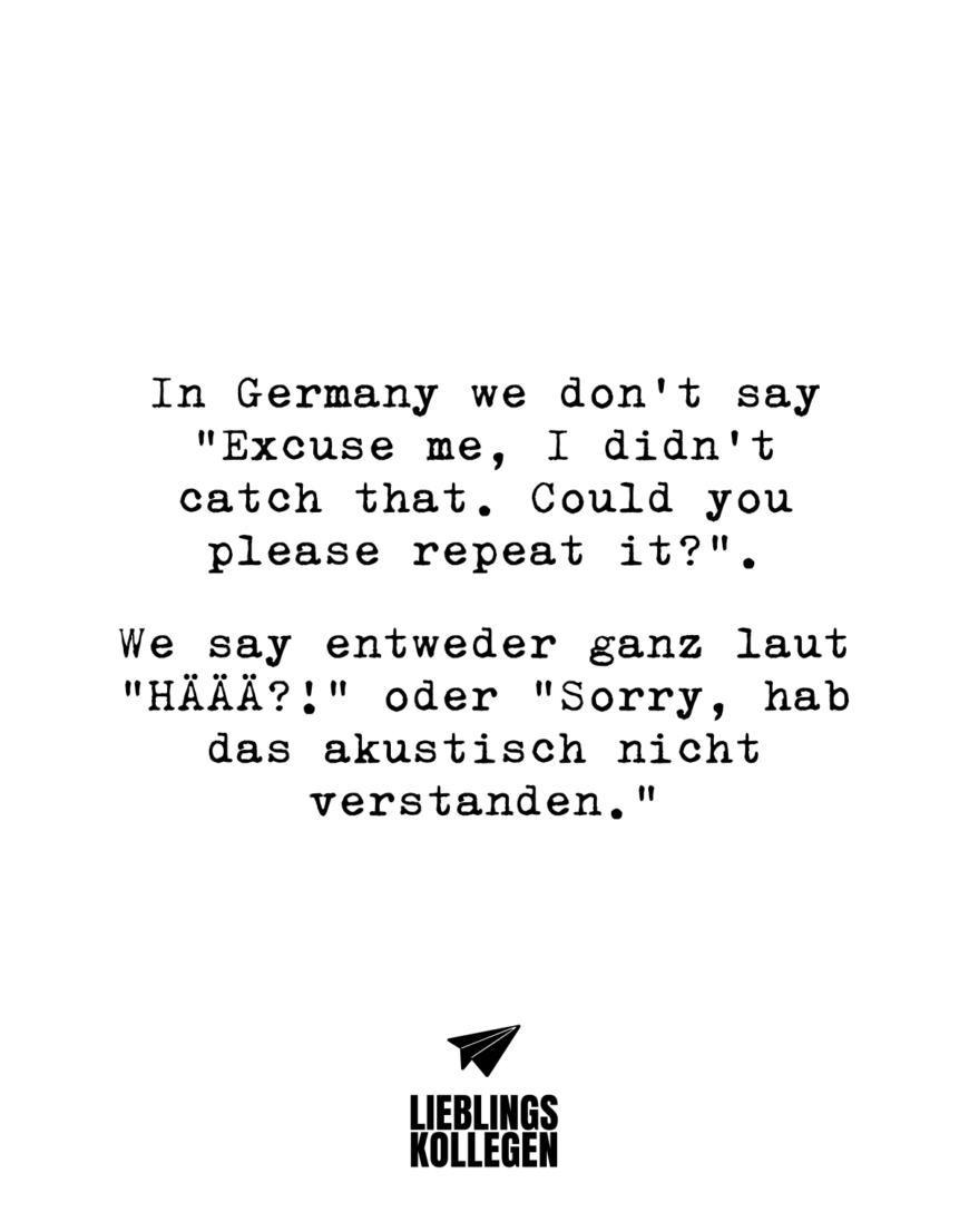 In Germany we don’t say “Excuse me, I didn’t catch that. Could you please repeat it?”. We say entweder ganz laut “HÄÄÄ?!” oder Sorry, hab das akustisch nicht verstanden.”