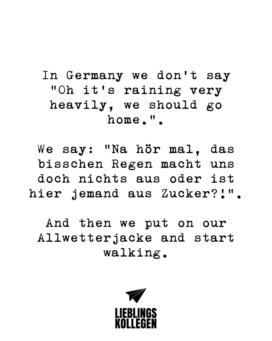 In Germany we don’t say “Oh it’s raining very heavily, we should go home.”. We say: “Na hör mal, das bisschen Regen macht uns doch nichts aus oder ist hier jemand aus Zucker?!”. And then we put on our Allwetterjacke and start walking.