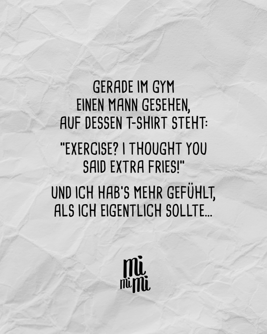 Gerade im Gym einen Mann gesehen, auf dessen T-Shirt steht: “Exercise? I thought you said extra fries!” und ich hab’s mehr gefühlt, als ich eigentlich sollte…