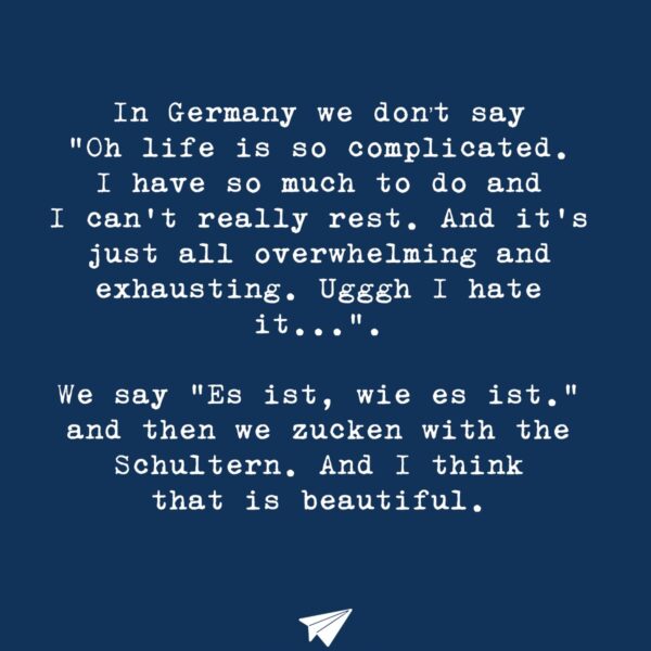 In Germany we don’t say “Oh life is so complicated. I have so much to do and I can’t really rest. And it’s just all overwhelming and exhausting. Ugggh I hate it…”. We say “Es ist, wie es ist.” and then we zucken with the Schultern. And I think that is beautiful.