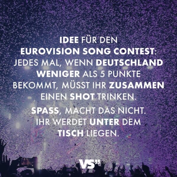 Idee für den Eurovision Song Contest: Jedes Mal, wenn Deutschland weniger als 5 Punkte bekommt, müsst ihr zusammen einen Shot trinken. Spaß, macht das nicht. Ihr werdet unter dem Tisch liegen.